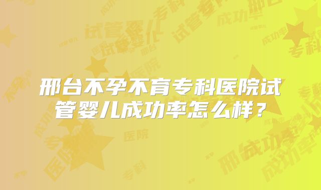 邢台不孕不育专科医院试管婴儿成功率怎么样？