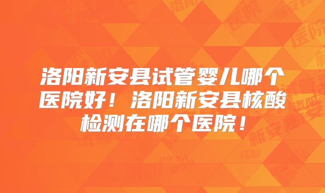 洛阳新安县试管婴儿哪个医院好！洛阳新安县核酸检测在哪个医院！