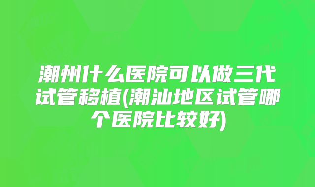 潮州什么医院可以做三代试管移植(潮汕地区试管哪个医院比较好)
