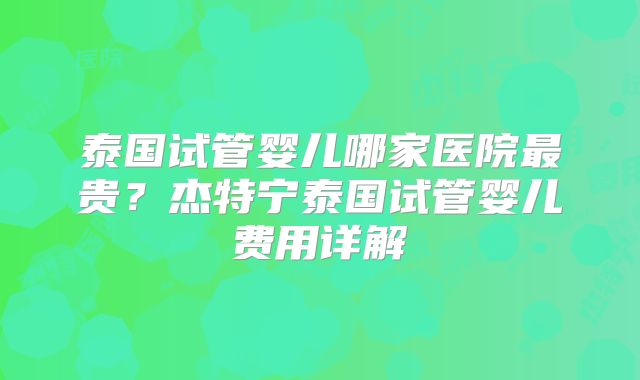 泰国试管婴儿哪家医院最贵?杰特宁泰国试管婴儿费用详解