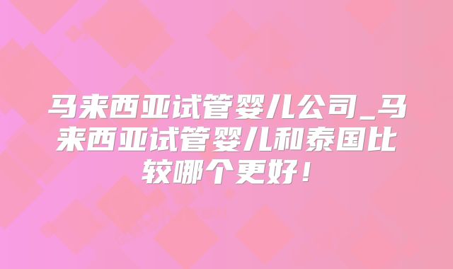 马来西亚试管婴儿公司_马来西亚试管婴儿和泰国比较哪个更好！