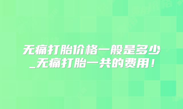 无痛打胎价格一般是多少_无痛打胎一共的费用！