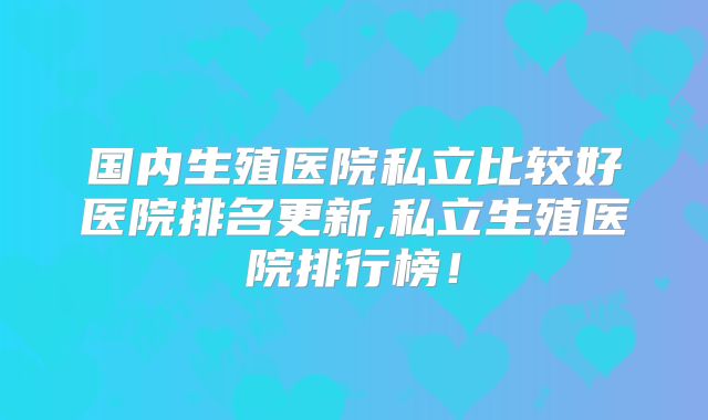 国内生殖医院私立比较好医院排名更新,私立生殖医院排行榜!