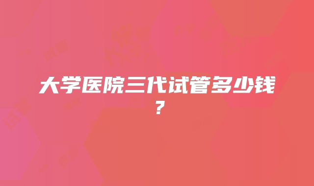 大学医院三代试管多少钱?