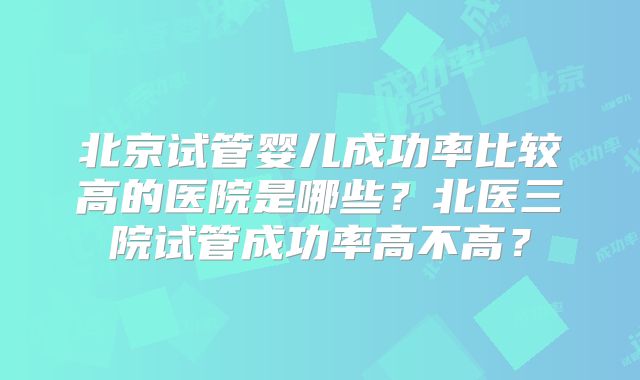 北京试管婴儿成功率比较高的医院是哪些?北医三院试管成功率高不高?