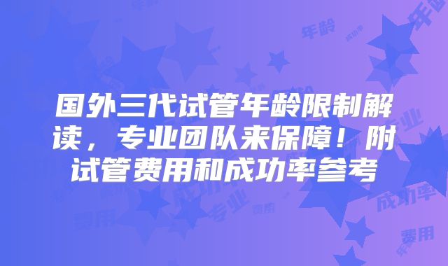 国外三代试管年龄限制解读,专业团队来保障!附试管费用和成功率参考