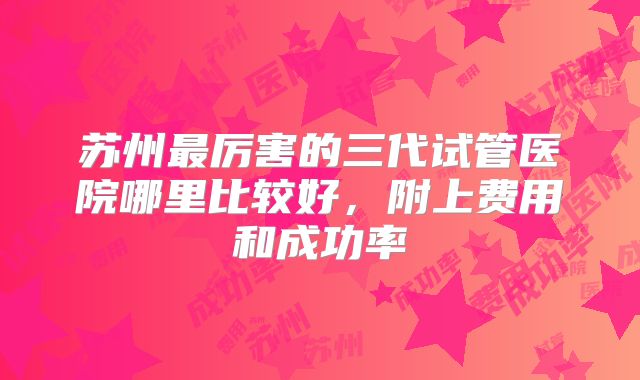 苏州最厉害的三代试管医院哪里比较好,附上费用和成功率
