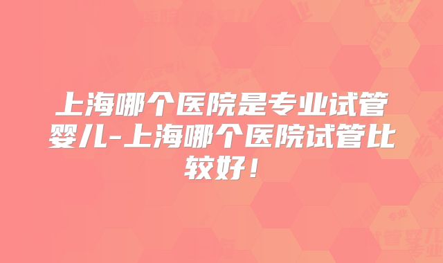上海哪个医院是专业试管婴儿-上海哪个医院试管比较好！