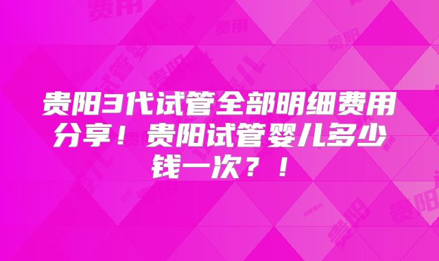 贵阳3代试管全部明细费用分享!贵阳试管婴儿多少钱一次?!