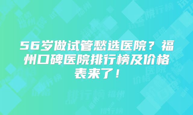 56岁做试管愁选医院？福州口碑医院排行榜及价格表来了！