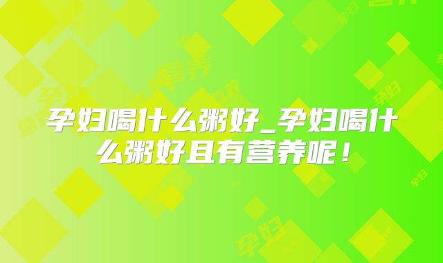 孕妇喝什么粥好_孕妇喝什么粥好且有营养呢！