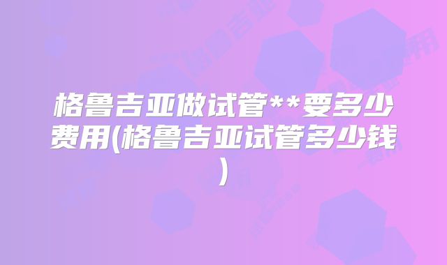 格鲁吉亚做试管**要多少费用(格鲁吉亚试管多少钱)
