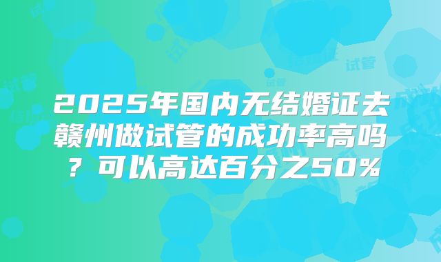 2025年国内无结婚证去赣州做试管的成功率高吗?可以高达百分之50%