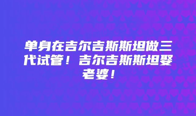 单身在吉尔吉斯斯坦做三代试管!吉尔吉斯斯坦娶老婆!