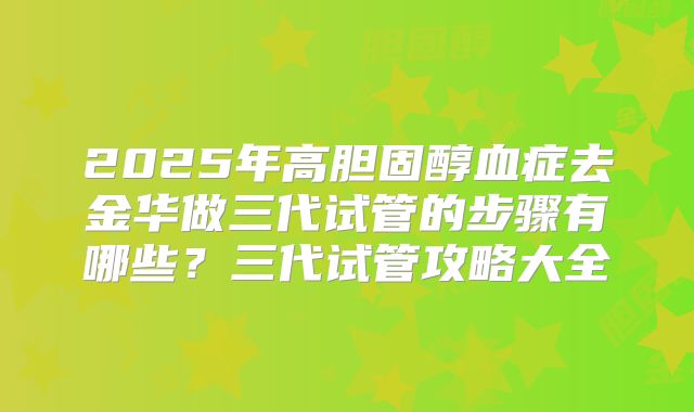 2025年高胆固醇血症去金华做三代试管的步骤有哪些?三代试管攻略大全