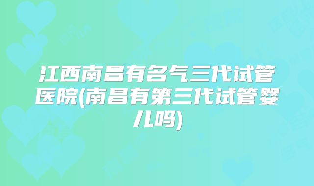 江西南昌有名气三代试管医院(南昌有第三代试管婴儿吗)