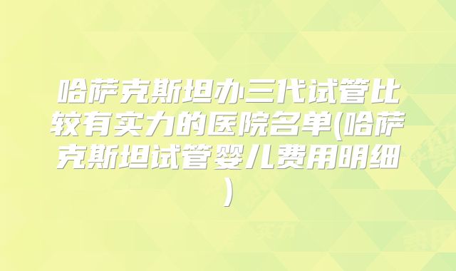 哈萨克斯坦办三代试管比较有实力的医院名单(哈萨克斯坦试管婴儿费用明细)