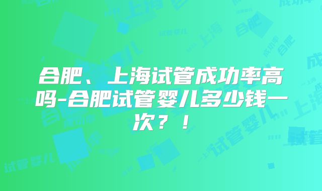 合肥、上海试管成功率高吗-合肥试管婴儿多少钱一次？！