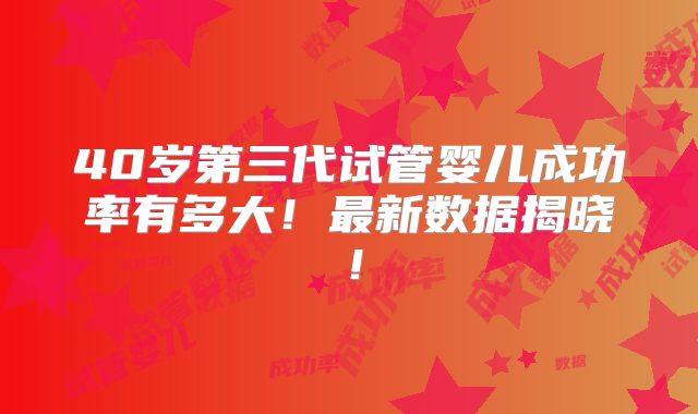 40岁第三代试管婴儿成功率有多大!最新数据揭晓!