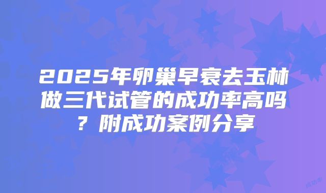 2025年卵巢早衰去玉林做三代试管的成功率高吗？附成功案例分享