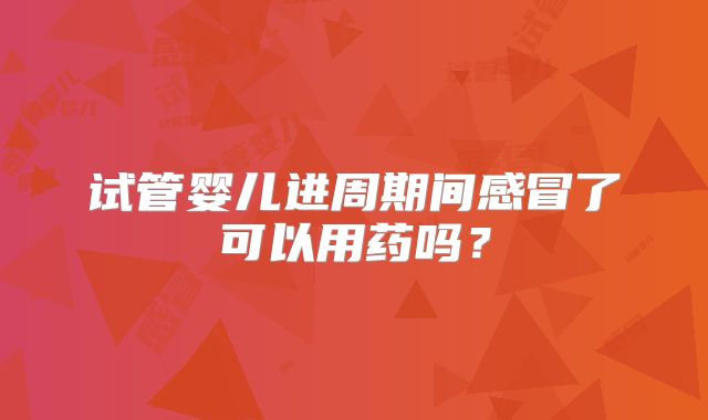 试管婴儿进周期间感冒了可以用药吗？