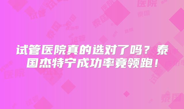 试管医院真的选对了吗？泰国杰特宁成功率竟领跑！