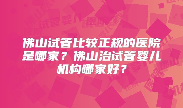 佛山试管比较正规的医院是哪家？佛山治试管婴儿机构哪家好？