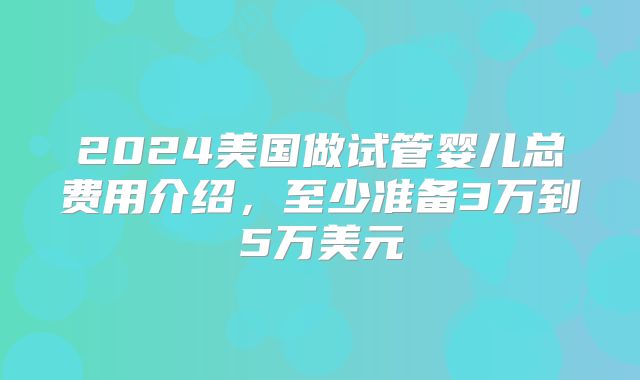 2024美国做试管婴儿总费用介绍,至少准备3万到5万美元