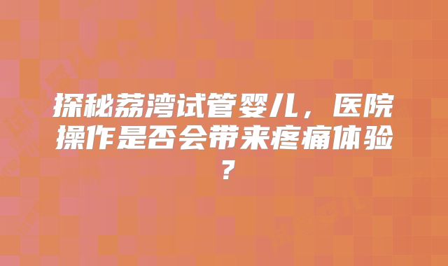 探秘荔湾试管婴儿，医院操作是否会带来疼痛体验？