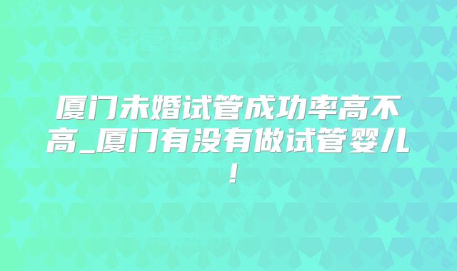 厦门未婚试管成功率高不高_厦门有没有做试管婴儿！
