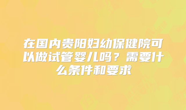 在国内贵阳妇幼保健院可以做试管婴儿吗？需要什么条件和要求