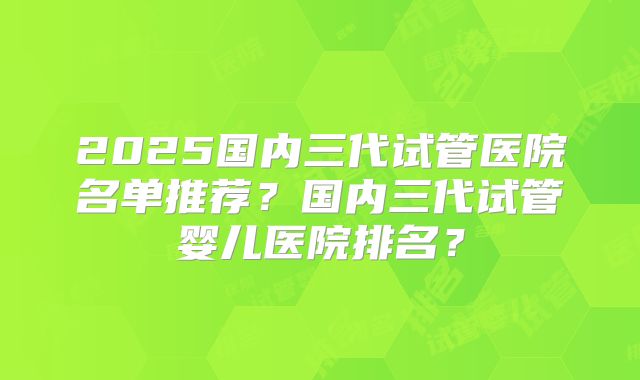 2025国内三代试管医院名单推荐？国内三代试管婴儿医院排名？