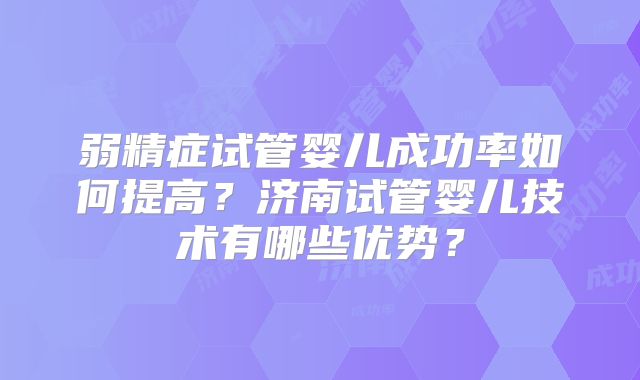 弱精症试管婴儿成功率如何提高？济南试管婴儿技术有哪些优势？