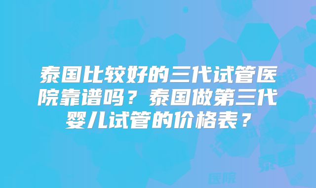 泰国比较好的三代试管医院靠谱吗？泰国做第三代婴儿试管的价格表？