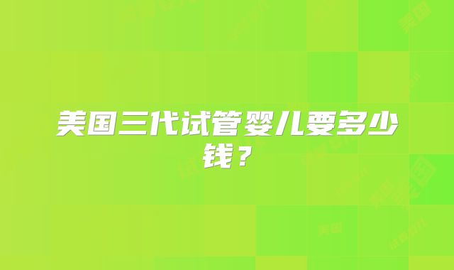 美国三代试管婴儿要多少钱？