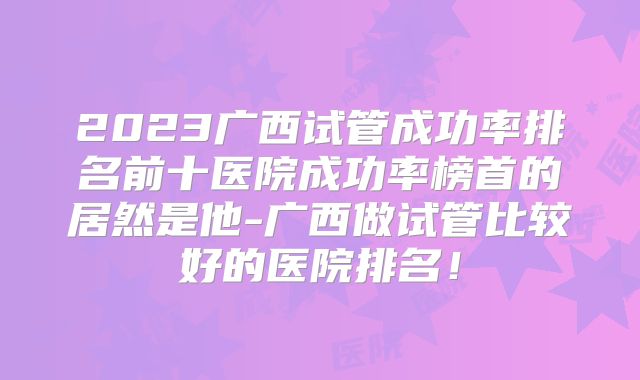 2023广西试管成功率排名前十医院成功率榜首的居然是他-广西做试管比较好的医院排名！