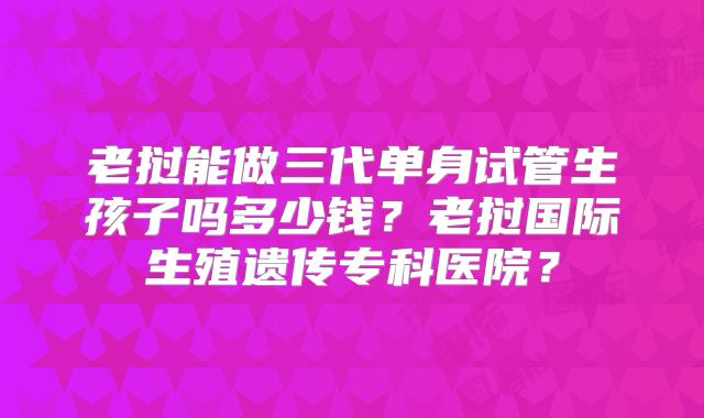 老挝能做三代单身试管生孩子吗多少钱?老挝国际生殖遗传专科医院?