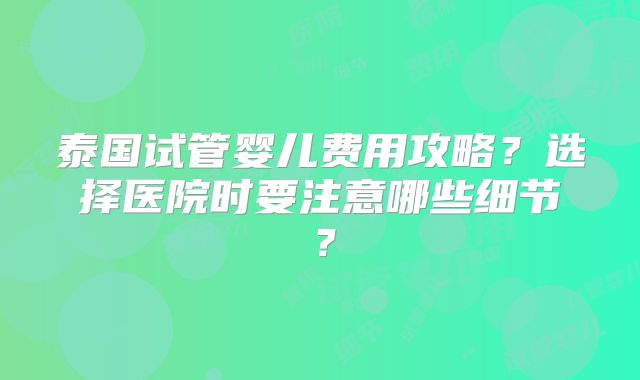 泰国试管婴儿费用攻略?选择医院时要注意哪些细节?
