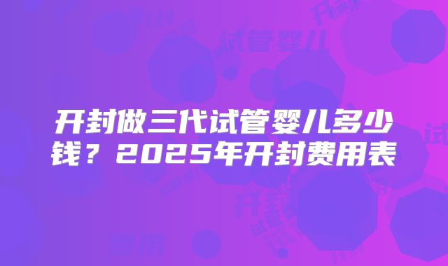 开封做三代试管婴儿多少钱？2025年开封费用表