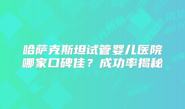 哈萨克斯坦试管婴儿医院哪家口碑佳?成功率揭秘
