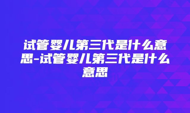 试管婴儿第三代是什么意思-试管婴儿第三代是什么意思