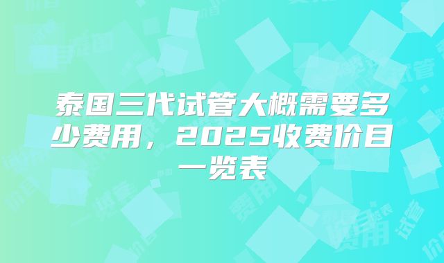 泰国三代试管大概需要多少费用,2025收费价目一览表