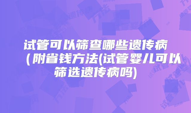 试管可以筛查哪些遗传病(附省钱方法(试管婴儿可以筛选遗传病吗)