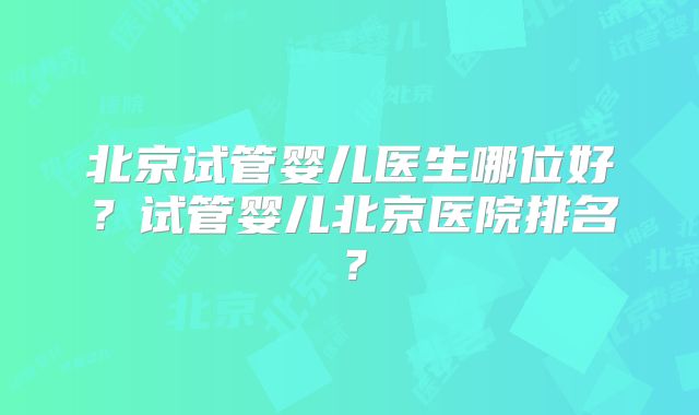 北京试管婴儿医生哪位好?试管婴儿北京医院排名?