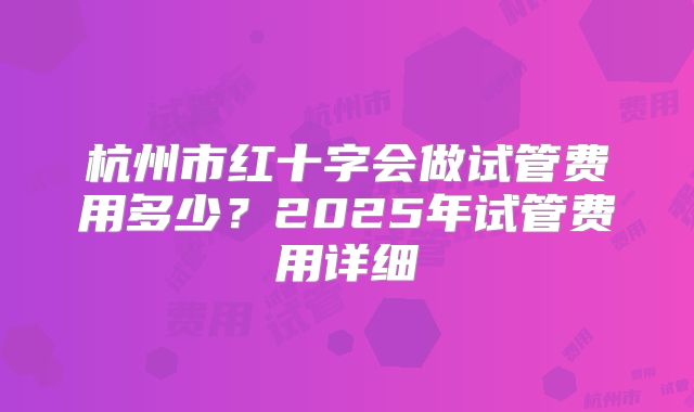 杭州市红十字会做试管费用多少？2025年试管费用详细