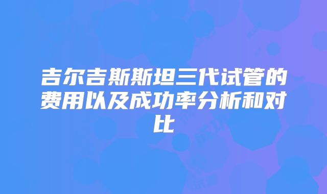 吉尔吉斯斯坦三代试管的费用以及成功率分析和对比
