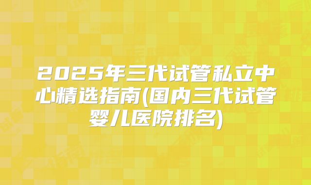 2025年三代试管私立中心精选指南(国内三代试管婴儿医院排名)