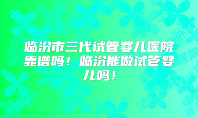 临汾市三代试管婴儿医院靠谱吗！临汾能做试管婴儿吗！