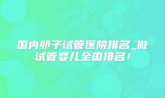 国内卵子试管医院排名_做试管婴儿全国排名！