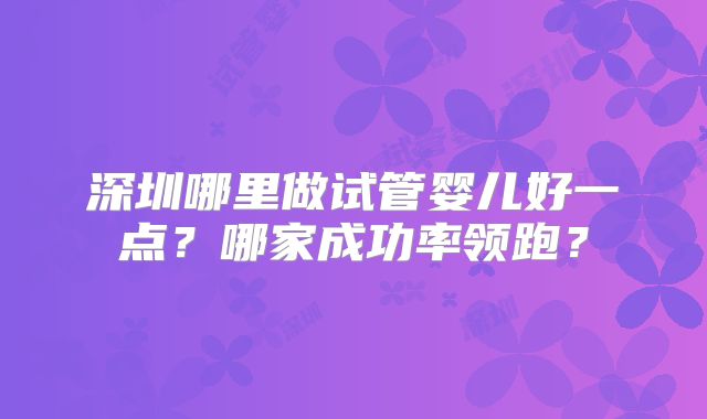 深圳哪里做试管婴儿好一点？哪家成功率领跑？